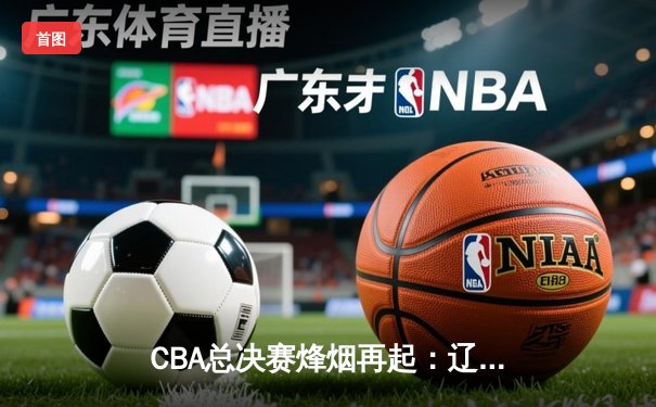CBA总决赛烽烟再起：辽宁队加时险胜广东，总比分2:1夺赛点