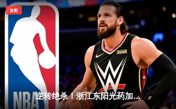 逆转绝杀！浙江东阳光药加时险胜上海男篮，孙铭徽35分12助攻主宰比赛