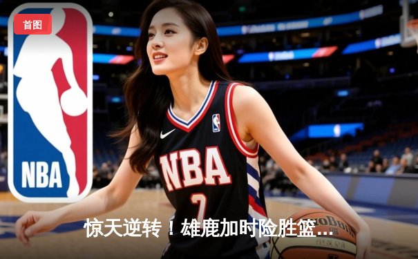 惊天逆转！雄鹿加时险胜篮网，字母哥44分创赛季新高