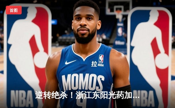 逆转绝杀！浙江东阳光药加时险胜上海久事，胡金秋35+13主宰内线