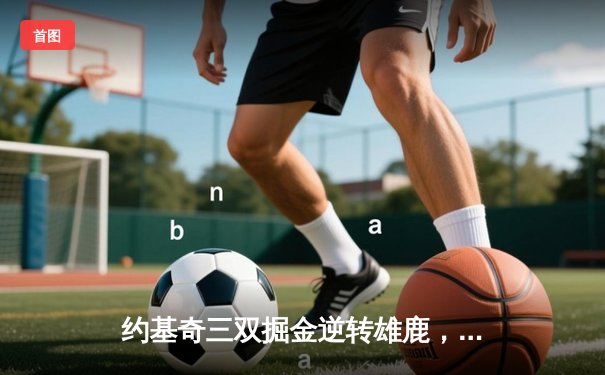 约基奇三双掘金逆转雄鹿，字母哥空砍31分难阻四连胜终结